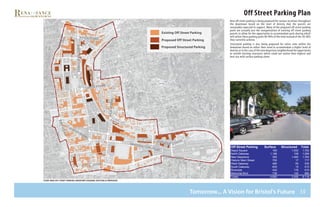 30
Off Street Parking Plan
New off street parking is being proposed for various locations throughout
the downtown based on the level of density that the parcels are
reasonably expected to support. Many of the proposed off street parking
pools are actually just the reorganization of existing off street parking
parcels to allow for the opportunity to accommodate park sharing which
will utilize these parking pools 80-90% of the time instead of the 30-40%
they currently achieve.
Structured parking is also being proposed for select sites within the
downtown based on either their need to accommodate a higher level of
density or in the case of the new departure neighborhood the opportunity
to retrofit existing structures which could not realize their highest and
best use with surface parking alone.
Proposed Off Street Parking
Existing Off Street Parking
Proposed Structured Parking
N ort h S tr e e t
NORTHMAINSTREET
C E N T E R S tr e e t
WESTStreet
WESTSt
S O U T H S tr e e t
S O U T H S tr e e t
R I V E R S I D EM E M O R I A L B O U L E V A R D
A V E N U E
S C H O O L
S T R
EE T
MAINStreet
study area off street parking inventory diagram (existing & proposed)
Tomorrow... A Vision for Bristol’s Future
   
   
   
   
   
   
   
   
   
   
 