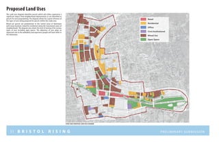 31 B R I S T O L R I S I N G Preliminary submission
The Land uses diagram identifies parcels which will either experience a
significant impact from neighborhood improvements or are identified as
parcels for new programming. The diagram allows for a quick reference of
the types of uses being proposed for parcels within the study area.
Mixed-use parcels are predominant in the central areas of downtown
with many locations slated for residential along the transitional zones of
neighborhoods. The diagram also shows the level of mixing of the various
types of uses including open spaces. The adjacency of uses plays an
important role in the walkablity and experience people will have while in
the downtown.
Proposed Land Uses
Mixed Use
Open Space
Residential
Office
Civic/Institutional
Retail
N ort h S tr e e t
NORTHMAINSTREET
C E N T E R S tr e e t
WESTStreet
WESTSt
S O U T H S tr e e t
S O U T H S tr e e t
r I V E R S I D EM E M O R I A L B O U L E V A R D
a V E N U E
S C H O O L
s T R
EE T
MAINStreet
study area proposed land uses diagram
 