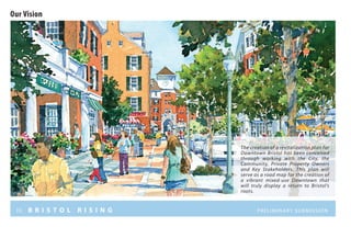 iii B R I S T O L R I S I N G Preliminary submission
Our Vision
The creation of a revitalization plan for
Downtown Bristol has been conceived
through working with the City, the
Community, Private Property Owners
and Key Stakeholders. This plan will
serve as a road map for the creation of
a vibrant mixed-use Downtown that
will truly display a return to Bristol’s
roots.
 