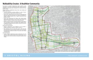 35 B R I S T O L R I S I N G Preliminary submission
Walkability Creates A Healthier Community
The benefits of walkable neighborhoods include significant health
advantages for those who live and/or work within compact, mixed-use
neighborhoods, especially smaller “Boutique Cities” such as Bristol. These
benefits include:
Compact mixed-use neighborhood design fosters more walking and
therefore more exercise.
•	 Live-work environments encourage walking as a mode of transit,
providing additional opportunities for physical exercise
•	 Proper traffic calming along with the existence of walking paths and
pedestrian connectivity encourages local residents and employees to
engage in walking activities not as a mode of transit but for the
purpose of exercise
•	 Studies have demonstrated that compact urban design provides
demonstrable health benefits in terms of lower rates of obesity and
diabetes as compared to suburban sprawl living environments
•	 Walkable, urban environments encourage individuals to participate in
more social behavior, which in turn promotes more walking activity,
as opposed to the auto-dominated suburban setting which promotes
more sedentary behavior.
Environmental Health Benefits
•	 Walkable neighborhoods that de-emphasize auto use provide a
healthier environment, especially in regard to cleaner air
•	 More walkability and less use of the auto creates a safer street grid,
especially utilizing concepts including “complete streets” that provide
for transportation networks that allow for and foster both walking
and biking options
Social Health Benefits
•	 Compact walkable neighborhoods promote significantly more social
interaction ,which provides health benefits through higher rates of
happiness and less reported isolation as compared to suburban sprawl
settings
N ort h S tr e e t
NORTHMAINSTREET
C E N T E R S tr e e t
WESTStreet
WESTSt
S O U T H S tr e e t
S O U T H S tr e e t
r I V E R S I D EM E M O R I A L B O U L E V A R D
a V E N U E
S C H O O L
s T R
EE T
MAINStreet
study area pedestrian connectivity with significant pedestrian intersections diagram
 