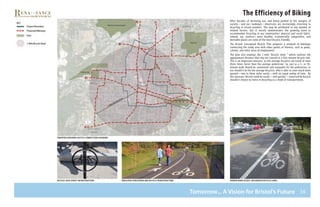 36
The Efficiency of Biking
After decades of declining use, and being pushed to the margins of
society—and our roadways—Americans are increasingly returning to
bicycling in record numbers. This may be attributed to any number of
related factors, but it mostly demonstrates the growing need to
accommodate bicycling in our communities’ physical and social fabric.
Indeed, our country’s most healthy, economically competitive, and
desirable places are some of the most bicycle-friendly.
The Bristol Conceptual Bicycle Plan proposes a network of bikeways
connecting the study area with other points of interest, such as parks,
schools, and other areas of employment.
The plan also employs the 1-mile “bicycle shed, ” which outlines the
approximate distance that may be covered in a five-minute bicycle ride.
This is an important measure, as the average bicyclist can travel at least
three times faster than the average pedestrian. So, just as a 5- or 10-
minute walk should be convenient and enjoyable for the pedestrian, so
too should it be for the average bicyclist, who is able to cover much more
ground—one to three miles easily—with an equal outlay of time. By
this measure, Bristol could be easily—and quickly—traversed by bicycle
should it choose to invest in bicycling as a mode of transportation.
D E P O T
S Q U A R E
R O U T E 6
R O U T E 7 2
W O L C O T T
R O A D
M U Z Z Y
F I E L D
proposed regional bicycle connections diagram
bicycle lock street infrastructure dedicated pedestrian and bicycle infrastructure shared road access: designated bicycle lanes
Tomorrow... A Vision for Bristol’s Future
 
