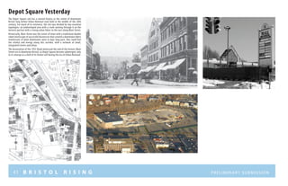 41 B R I S T O L R I S I N G Preliminary submission
Depot Square Yesterday
The Depot Square site has a storied history as the center of downtown
Bristol long before Urban Renewal took hold in the middle of the 20th
century. For much of its existence, the site was divided by two essential
typologies: an undeveloped area with a creek running through it on the
western portion with a strong urban fabric to the east along Main Street.
Historically, Main Street was the center of town with a traditional double
sided streetscape of successful businesses that created a downtown fabric
reminiscent of what downtowns were in days long past. One could feel
the vitality and energy along this corridor, with a network of small,
integrated streets and alleys.
The devastation of the 1955 flood witnessed the end of the historic Main
Street era in downtown Bristol, as Depot Square became submerged, only
to re-emerge as a shell of its former self during the era of Urban Renewal.
 