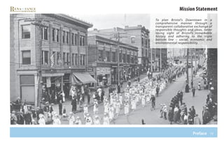 iv
Mission Statement
To plan Bristol’s Downtown in a
comprehensive manner through a
transparent collaborative exchange of
responsible thoughts and ideas, never
losing sight of Bristol’s remarkable
history and adhering to the triple
bottom line – social, economic and
environmental responsibility.
Preface
 