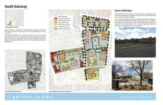 51 B R I S T O L R I S I N G Preliminary submission
South Gateway
South Gateway mainly consists of two large blocks of contiguous land;
the block containing the Chick Miller Site and the block which contains a
series of institutional use buildings.
The institutions present in this block include the telephone exchange, a
church, the school administrative unit, and the former site of the Bristol
Press which is currently for sale. There is considerable surface parking at
each parcel which could benefit from a centralized parking arrangement
and open up new opportunities for urban infill.
Proposed Open Space
Proposed Plazas & Courts
Proposed New Buildings
Proposed Adaptive Reuse
Proposed Parking Lots
Proposed Parking Garages
Existing Buildings
South Gateway is bounded by Church/Riverside Avenue to the North,
Main Street to the East, South Street to the South, and West/Upson Street
to the West.
The Former Chick Miller site in combination with the soon to be vacated
Girls Club on Upson Street comprise the primary opportunity sites in the
district due to their prominent location at the gateway to downtown
Bristol from Wolcott Road which is the main route connecting Bristol to
Waterbury, CT.
S O U T H S T R EE T
CHURCHSTREET
WESTSTREET
R I V E R S I D E A V E N U E
U P S O N S T R EE T
MAINSTREET
sOUTH gateway contextual map SOUTH gateway concept plan illustration
SOUTH gateway LOCUS MAP
Assets to Build UponAssets to Build Upon
 