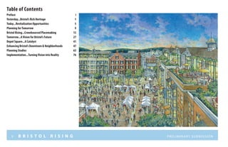 v B R I S T O L R I S I N G Preliminary submission
Table of Contents
Preface		 i
Yesterday...Bristol’s Rich Heritage	 1
Today...Revitalization Opportunities	 5
Planning forTomorrow	 9
Bristol Rising...Crowdsourced Placemaking	 15
Tomorrow...AVision for Bristol’s Future	 27
Depot Square...A Catalyst	 41
Enhancing Bristol’s Downtown & Neighborhoods	 47
Planning Studies	 63
Implementation...TurningVision into Reality	 76
	
 