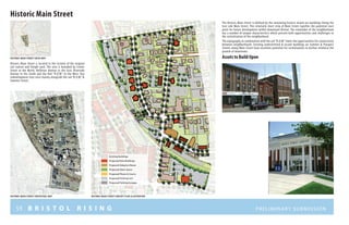 59 B R I S T O L R I S I N G Preliminary submission
Historic Main Street
Historic Main Street is located in the vicinity of the original
rail station and freight yard. The area is bounded by Center
Street to the North, Bellevue Avenue to the East, Riverside
Avenue to the South and the Rail “R.O.W.” to the West. Key
redevelopment sites exist mainly alongside the rail “R.O.W.” &
Summer Street.
Proposed Open Space
Proposed Plazas & Courts
Proposed New Buildings
Proposed Adaptive Reuse
Proposed Parking Lots
Proposed Parking Garages
Existing Buildings
The Historic Main Street is defined by the remaining historic mixed use buildings lining the
East side Main Street. This relatively short strip of Main Street signifies the potential start
point for future development within downtown Bristol. The remainder of the neighborhood
has a number of unique characteristics which present both opportunities and challenges to
the revitalization of the neighborhood.
The topography in combination with the rail “R.O.W.” limits the opportunities for connectivity
between neighborhoods. Existing underutilized & vacant buildings on Summer & Prospect
Streets along Main Street have excellent potential for revitalization to further reinforce the
growth of downtown.
C E N T E R S T R EE T
RAIL
RIGHT
OF
WAY
MAINSTREET
r I V E R S I D E a V E N U E
HISTORIC MAIN STREET contextual map HISTORIC MAIN STREET concept plan illustration
HISTORIC MAIN STREET LOCUS MAP Assets to Build Upon
prosp e
ct
str e e t
 