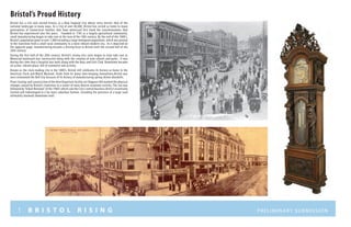 1 B R I S T O L R I S I N G Preliminary submission
Bristol’s Proud History
Bristol has a rich and storied history as a New England City whose story mirrors that of the
national landscape in many ways. As a City of over 60,000, Bristol has served as home to many
generations of Connecticut families that have witnessed first hand the transformations that
Bristol has experienced over the years. Founded in 1785 as a largely agricultural community,
small manufacturing began to take root at the turn of the 18th century. By the end of the 1800’s,
Bristol’s population grew to over 7,000 including a large immigrant population, which was pivotal
in the transition from a small rural community to a more vibrant modern city. As is depicted on
the opposite page, manufacturing became a driving force in Bristol until the second half of the
20th century.
During the first half of the 20th century. Bristol’s strong civic roots began to truly take root as
Memorial boulevard was constructed along with the creation of new schools and parks. It was
during this time that a hospital was built along with the Boys and Girls Club. Downtown became
an active, vibrant place, full of commerce and activity.
Known as the clock-making city in the 1800’s, Bristol still celebrates its history as home to the
American Clock and Watch Museum. Aside from its many time keeping innovations,Bristol was
once nicknamed the Bell City because of its history of manufacturing spring-driven doorbells.
Plant closings and construction of the New Departure facility on Chippens Hill marked the physical
changes caused by Bristol’s transition to a center of more diverse economic activity. This era was
followed by“Urban Renewal”of the 1960’s which saw the City’s central business district essentially
leveled and redeveloped in a far more suburban fashion, including the presence of a large (and
ultimately doomed) downtown mall.
 