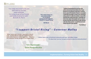 76Implementation...Turning Vision into Reality
“I support Bristol Rising” – Governor Malloy
“I’m really interested in the arts
and I want to see that
come to Bristol.
I’m trying to get all my friends
and family involved as well.”
Michelle St. Pierre
“I haven’t been a part of the Bristol community until now,” said Gilbert Celaya.
“It’s about time I see how I can get involved to make the community better.”
“I believe if we develop this area the crime
will be deterred and I also believe that if new
businesses are enticed to come here it will also
lessen some of the burden of taxes to our people.
I would like for people to come to our downtown
and say that it is really nice and has a lot to offer
and that they would come back. I would like our
town to be a place that people want to come to
because they like what we have to offer and feel
safe when they are here. I would like for it to be
vibrant and full of fun and life.”
Tina Matthews
“I’m impressed,”
-Dave Pasqualicchio
“When I grew up in Bristol it was such a vibrant
area. “It gives Bristol hope for a great environ-
ment that it had back when I grew up… “There’s a
lot of positive things going on”Christopher Matt
“The whole thing (is)
very interesting…
It’s bringing
young people together.
I think it’s a good thing.”
Bill Wood
 