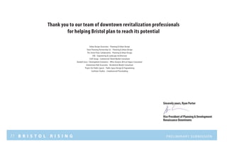 77 B R I S T O L R I S I N G Preliminary submission
Thank you to our team of downtown revitalization professionals
for helping Bristol plan to reach its potential
Urban Design Associates - Planning & Urban Design
Town Planning Partnership LLC - Planning & Urban Design
The Street Plans Collaborative - Planning & Urban Design
CHA - Engineering & Landscape Architecture
CLUE Group - Commercial/ Retail Market Consultant
Randall Gross / Development Economics - Office Analysis &Fiscal Impact Consultant
Zimmerman Volk Associates - Residential Market Consultant
Project for Public Spaces - Public Space Design & Programming
Cooltown Studios - Crowdsourced Placemaking
Sincerely yours, Ryan Porter
Vice President of Planning & Development
Renaissance Downtowns
 