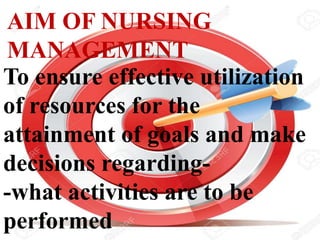 AIM OF NURSING
MANAGEMENT
To ensure effective utilization
of resources for the
attainment of goals and make
decisions regarding-
-what activities are to be
performed
 