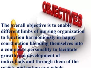 OBJECTIVE OF NURSING
MANAGEMENT
The overall objective is to enable
different limbs of nursing organization
to function harmoniously in happy
coordination blending themselves into
a composite personality to facilitate
growth and development of
individuals and through them of the
 