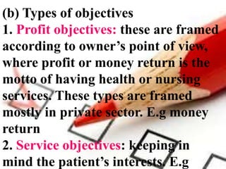 (b) Types of objectives
1. Profit objectives: these are framed
according to owner’s point of view,
where profit or money return is the
motto of having health or nursing
services. These types are framed
mostly in private sector. E.g money
return
2. Service objectives: keeping in
mind the patient’s interests. E.g
 