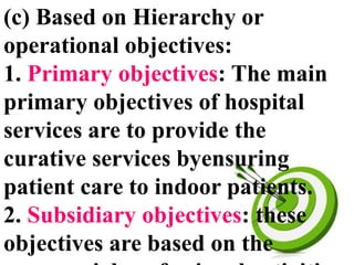 (c) Based on Hierarchy or
operational objectives:
1. Primary objectives: The main
primary objectives of hospital
services are to provide the
curative services byensuring
patient care to indoor patients.
2. Subsidiary objectives: these
objectives are based on the
 
