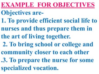 EXAMPLE FOR OBJECTIVES
Objectives are-
1. To provide efficient social life to
nurses and thus prepare them in
the art of living together.
2. To bring school or college and
community closer to each other
.3. To prepare the nurse for some
specialized vocation.
 