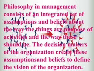 Philosophy in management
consists of an integrated set of
assumptions and beliefs about
the way the things are,purpose of
activities and the way these
should be. The decision makers
of the organization create these
assumptionsand beliefs to define
the vision of the organization.
 