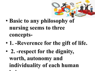 • Basic to any philosophy of
nursing seems to three
concepts-
• 1. -Reverence for the gift of life.
• 2. -respect for the dignity,
worth, autonomy and
individuality of each human
 