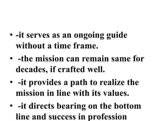 • -it serves as an ongoing guide
without a time frame.
• -the mission can remain same for
decades, if crafted well.
• -it provides a path to realize the
mission in line with its values.
• -it directs bearing on the bottom
line and success in profession
 