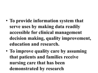 • To provide information system that
serve uses by making data readily
accessible for clinical management
decision making, quality improvement,
education and research.
• To improve quality care by assuming
that patients and families receive
nursing care that has been
demonstrated by research
 