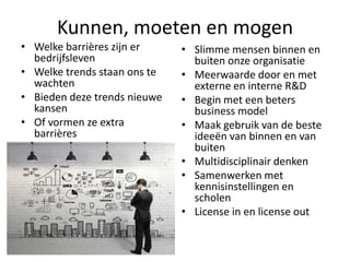 Kunnen, moeten en mogen
• Welke barrières zijn er
bedrijfsleven
• Welke trends staan ons te
wachten
• Bieden deze trends nieuwe
kansen
• Of vormen ze extra
barrières

• Slimme mensen binnen en
buiten onze organisatie
• Meerwaarde door en met
externe en interne R&D
• Begin met een beters
business model
• Maak gebruik van de beste
ideeën van binnen en van
buiten
• Multidisciplinair denken
• Samenwerken met
kennisinstellingen en
scholen
• License in en license out

 