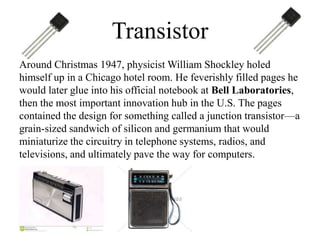 Transistor
Around Christmas 1947, physicist William Shockley holed
himself up in a Chicago hotel room. He feverishly filled pages he
would later glue into his official notebook at Bell Laboratories,
then the most important innovation hub in the U.S. The pages
contained the design for something called a junction transistor—a
grain-sized sandwich of silicon and germanium that would
miniaturize the circuitry in telephone systems, radios, and
televisions, and ultimately pave the way for computers.

 