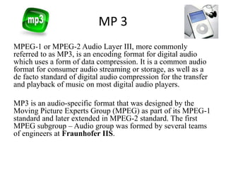 MP 3
MPEG-1 or MPEG-2 Audio Layer III, more commonly
referred to as MP3, is an encoding format for digital audio
which uses a form of data compression. It is a common audio
format for consumer audio streaming or storage, as well as a
de facto standard of digital audio compression for the transfer
and playback of music on most digital audio players.
MP3 is an audio-specific format that was designed by the
Moving Picture Experts Group (MPEG) as part of its MPEG-1
standard and later extended in MPEG-2 standard. The first
MPEG subgroup – Audio group was formed by several teams
of engineers at Fraunhofer IIS.

 