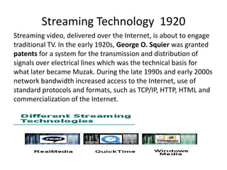 Streaming Technology 1920
Streaming video, delivered over the Internet, is about to engage
traditional TV. In the early 1920s, George O. Squier was granted
patents for a system for the transmission and distribution of
signals over electrical lines which was the technical basis for
what later became Muzak. During the late 1990s and early 2000s
network bandwidth increased access to the Internet, use of
standard protocols and formats, such as TCP/IP, HTTP, HTML and
commercialization of the Internet.

 