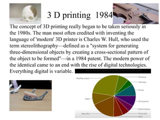 3 D printing 1984
The concept of 3D printing really began to be taken seriously in
the 1980s. The man most often credited with inventing the
language of 'modern' 3D printer is Charles W. Hull, who used the
term stereolithography—defined as a "system for generating
three-dimensional objects by creating a cross-sectional pattern of
the object to be formed"—in a 1984 patent. The modern power of
the identical came to an end with the rise of digital technologies.
Everything digital is variable.

 