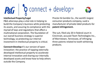 Intellectual Property/Legal
P&G attorneys play a vital role in helping to
build the Company's business while protecting
its assets, and assuring its compliance with the
myriad of laws and regulations that affect a
multinational corporation. The foundation of
our overall business strategy is superior
technology, so protecting our internal
investment in intellectual property is critical.
Connect+Develop It's our version of open
innovation: the practice of tapping externally
developed intellectual property to accelerate
internal innovation and sharing our internally
developed assets and know-how to help others
outside the Company.

Procter & Gamble Co., the world’s largest
consumer-products company, sued a
manufacturer of private-label products for
patent infringement.
The suit, filed July 20 in federal court in
Cincinnati, accused Team Technologies Inc.,
of Morristown, Tennessee, of infringing
three patents related to tooth-whitening
products.

 