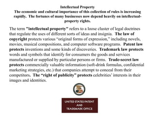 Intellectual Property
The economic and cultural importance of this collection of rules is increasing
rapidly. The fortunes of many businesses now depend heavily on intellectualproperty rights.

The term "intellectual property" refers to a loose cluster of legal doctrines
that regulate the uses of different sorts of ideas and insignia. The law of
copyright protects various ―original forms of expression,‖ including novels,
movies, musical compositions, and computer software programs. Patent law
protects inventions and some kinds of discoveries. Trademark law protects
words and symbols that identify for consumers the goods and services
manufactured or supplied by particular persons or firms. Trade-secret law
protects commercially valuable information (soft-drink formulas, confidential
marketing strategies, etc.) that companies attempt to conceal from their
competitors. The “right of publicity” protects celebrities’ interests in their
images and identities.

 
