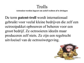 Trolls
Octrooien worden

ingezet om actief rechten af te dwingen

De term patent-troll wordt internationaal
gebruikt voor veelal kleine bedrijven die zelf een
octrooipakket opbouwen of beheren voor een
groot bedrijf. Ze octrooieren ideeën maar
produceren zelf niets. Ze zijn een regelrecht
uitvloeisel van de octrooiwetgeving.

 