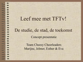 Leef mee met TFTv! De studie, de stad, de toekomst Concept presentatie Team Cheesy Cheerleaders Marijne, Jelmer, Esther & Eva 