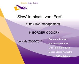 ‘ Slow’ in plaats van ‘Fast’ Citta Slow (management) IN BORGER-ODOORN (periode 2006-2011) Presentatie voor: Hanzehogeschool Op: 18 januari 2012 Door: Sietze Kamstra P&O adviseur 