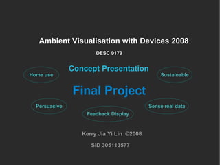 Ambient Visualisation with Devices 2008 Concept Presentation Kerry Jia Yi Lin  ©2008 SID 305113577 DESC 9179 Final Project Home use Persuasive Sustainable Sense real data Feedback Display 
