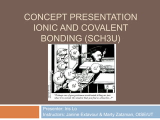 CONCEPT PRESENTATION
 IONIC AND COVALENT
   BONDING (SCH3U)




   Presenter: Iris Lo
   Instructors: Janine Extavour & Marty Zatzman, OISE/UT
 
