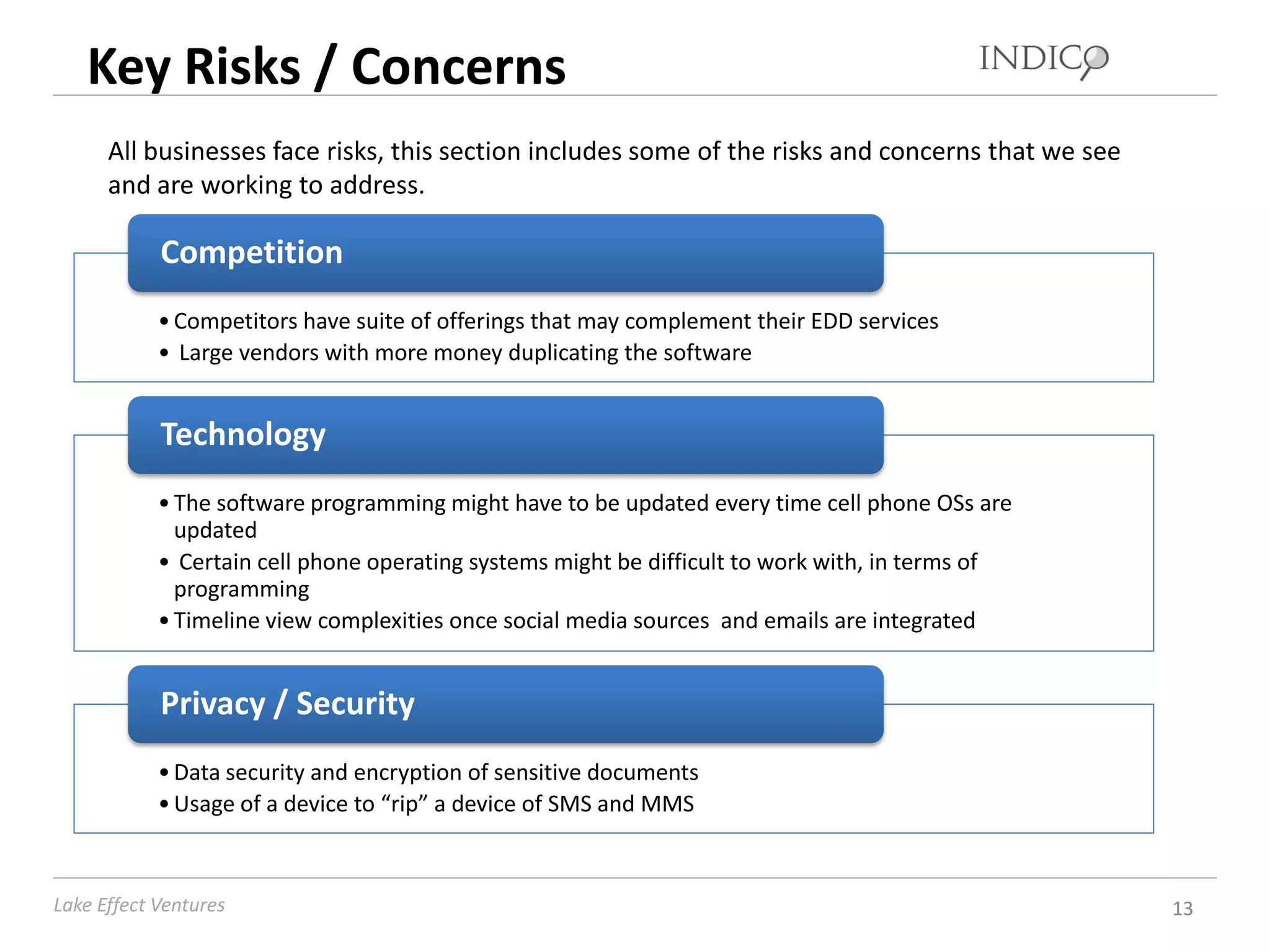 Key Risks / Concerns
      All businesses face risks, this section includes some of the risks and concerns that we see
      and are working to address.

            Competition
            • Competitors have suite of offerings that may complement their EDD services
            • Large vendors with more money duplicating the software


            Technology
            • The software programming might have to be updated every time cell phone OSs are
              updated
            • Certain cell phone operating systems might be difficult to work with, in terms of
              programming
            • Timeline view complexities once social media sources and emails are integrated


            Privacy / Security
            • Data security and encryption of sensitive documents
            • Usage of a device to “rip” a device of SMS and MMS



Lake Effect Ventures                                                                                13
 