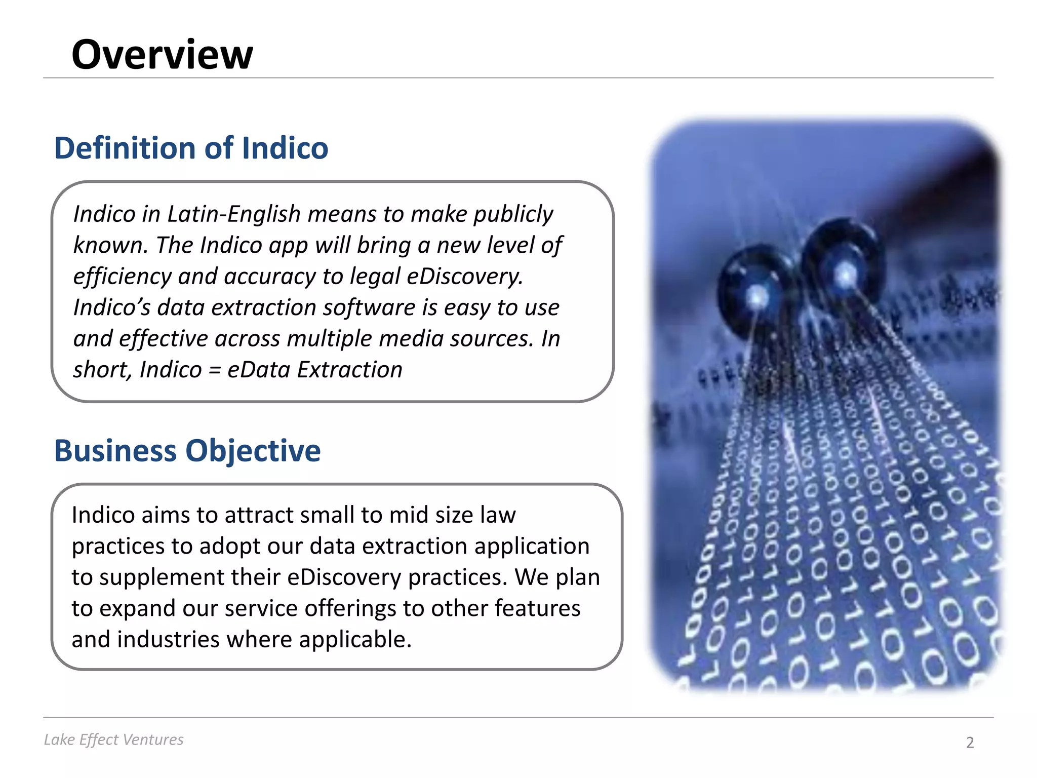 Overview
 Definition of Indico
    Indico in Latin-English means to make publicly
    known. The Indico app will bring a new level of
    efficiency and accuracy to legal eDiscovery.
    Indico’s data extraction software is easy to use
    and effective across multiple media sources. In
    short, Indico = eData Extraction


 Business Objective
   Indico aims to attract small to mid size law
   practices to adopt our data extraction application
   to supplement their eDiscovery practices. We plan
   to expand our service offerings to other features
   and industries where applicable.


Lake Effect Ventures                                    2
 