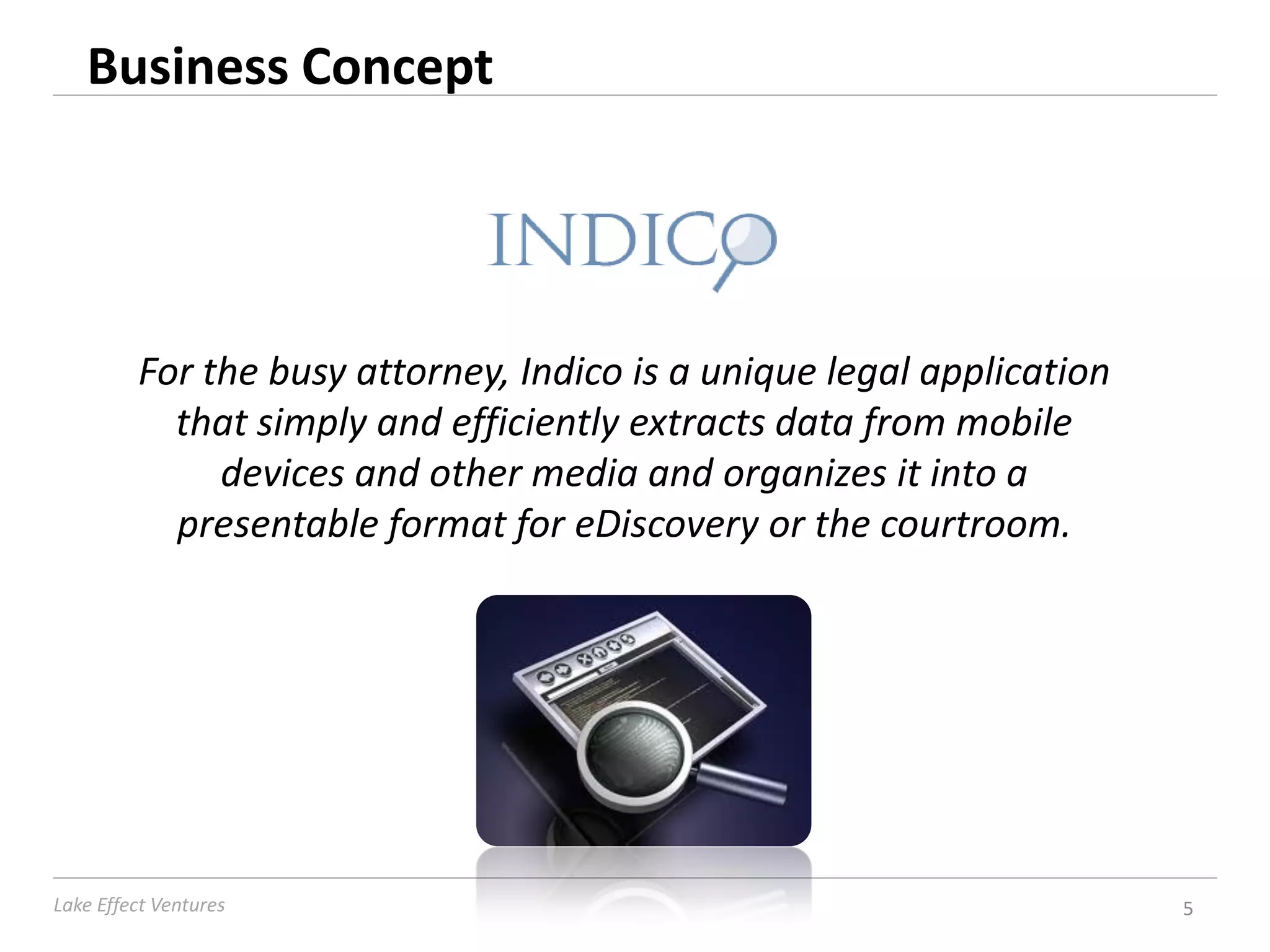 Business Concept




         For the busy attorney, Indico is a unique legal application
           that simply and efficiently extracts data from mobile
              devices and other media and organizes it into a
           presentable format for eDiscovery or the courtroom.




Lake Effect Ventures                                                   5
 