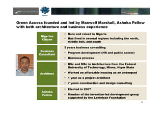 17
Green Access founded and led by Maxwell Marshall, Ashoka Fellow
with both architecture and business experience
Nigerian
Citizen
Business
Consultant
Architect
Ashoka
Fellow
Born and raised in Nigeria
Has lived in several regions including the north,
middle belt, and south
5 years business consulting
Program development (HR and public sector)
Business process
BSc and MSc in Architecture from the Federal
University of Technology, Minna, Níger State
Worked on affordable housing as an undergrad
1 year as a project architect
7 years construction and design consulting
Elected in 2007
Member of the invention-led development group
supported by the Lemelson Foundation
 