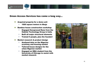 18
Green Access Services has come a long way…
Acquired property for a demo unit
1000 square meters in Abuja
Bamboo house construction workshop
Engaged Guruprasad Rane from the
Habitat Technology Group in India
Built all major structural elements
Trained 5 people, plus the founder!
Market research & product design
Analyzed data on the Nigerian
economy and housing market
Tailored house designs for the
urban Nigerian market
Engaged an MBA student from the
University of Chicago to assist with
market research
 