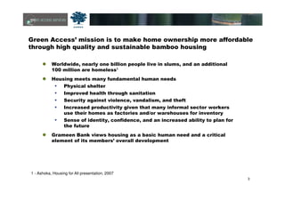 3
Green Access’ mission is to make home ownership more affordable
through high quality and sustainable bamboo housing
Worldwide, nearly one billion people live in slums, and an additional
100 million are homeless1
Housing meets many fundamental human needs
Physical shelter
Improved health through sanitation
Security against violence, vandalism, and theft
Increased productivity given that many informal sector workers
use their homes as factories and/or warehouses for inventory
Sense of identity, confidence, and an increased ability to plan for
the future
Grameen Bank views housing as a basic human need and a critical
element of its members’ overall development
1 - Ashoka, Housing for All presentation, 2007
 