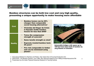 6
Bamboo structures can be both low cost and very high quality,
presenting a unique opportunity to make housing more affordable
1 - International Network for Bamboo and Rattan, http://www.inbar.int/housing/introduction.htm
2 - DISCOVER, The Bamboo Solution, June 1996, http://discovermagazine.com/1996/jun/thebamboosolutio784
3 - Presentation by the Indian Plywood Industries Research & Training Institute
4 -
Automobile bridges with spans up to
150 feet have been built of bamboo by
Jorg Stamm in Colombia
Cost
Bamboo homes can be 20%
cheaper than comparable
social housing alternatives1
Viviendas del Hogar de Cristo
in Equador builds bamboo
houses for less than $4501
Quality
Twice the compression
strength of concrete2
Same tensile strength as steel2
Exposed, treated bamboo lasts
25 years3
Fire risk comparable to timber
and can be minimized using
plaster4
 