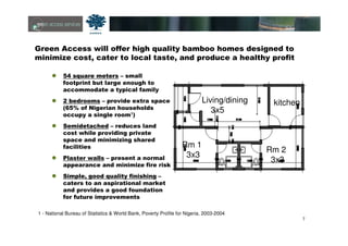 7
Green Access will offer high quality bamboo homes designed to
minimize cost, cater to local taste, and produce a healthy profit
54 square meters – small
footprint but large enough to
accommodate a typical family
2 bedrooms – provide extra space
(65% of Nigerian households
occupy a single room1)
Semidetached – reduces land
cost while providing private
space and minimizing shared
facilities
Plaster walls – present a normal
appearance and minimize fire risk
Simple, good quality finishing –
caters to an aspirational market
and provides a good foundation
for future improvements
1 - National Bureau of Statistics & World Bank, Poverty Profile for Nigeria, 2003-2004
Living/dining
3x5
kitchen
Rm 1
3x3
Rm 2
3x3
 