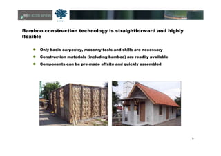 9
Bamboo construction technology is straightforward and highly
flexible
Only basic carpentry, masonry tools and skills are necessary
Construction materials (including bamboo) are readily available
Components can be pre-made offsite and quickly assembled
 