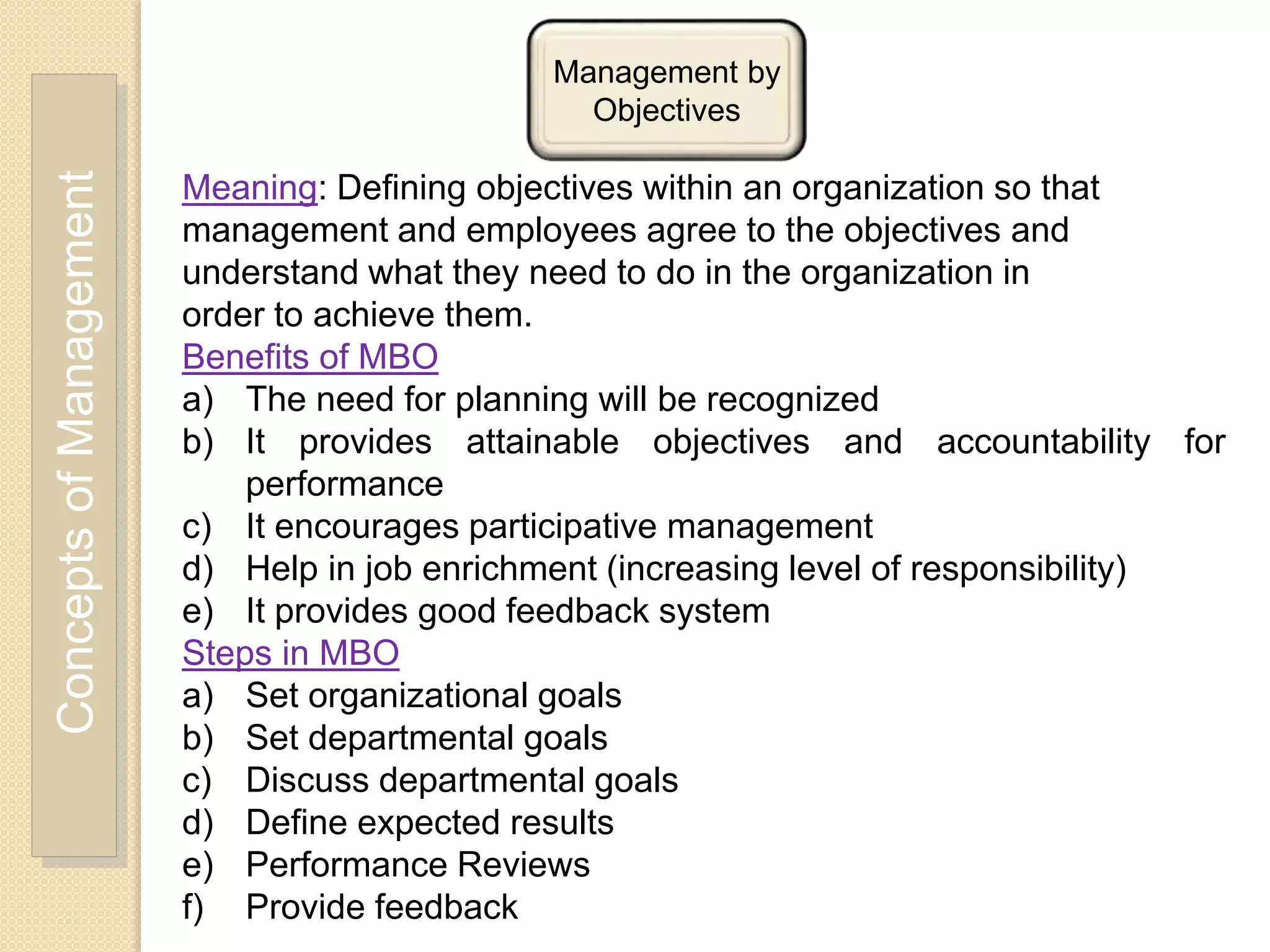 ConceptsofManagement Management by
Objectives
Meaning: Defining objectives within an organization so that
management and employees agree to the objectives and
understand what they need to do in the organization in
order to achieve them.
Benefits of MBO
a) The need for planning will be recognized
b) It provides attainable objectives and accountability for
performance
c) It encourages participative management
d) Help in job enrichment (increasing level of responsibility)
e) It provides good feedback system
Steps in MBO
a) Set organizational goals
b) Set departmental goals
c) Discuss departmental goals
d) Define expected results
e) Performance Reviews
f) Provide feedback
 
