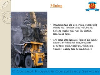 Mining
• Structural steel and iron ore are widely used
to mine vital structures like rods, beams,
rails and smaller materials like grating,
fittings and pipes.
• Few other applications of steel in the mining
industry are office building, structural,
elements of mine, walkways, warehouse
building, loading facilities and storage.
 