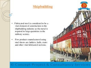 Shipbuilding
• Fabricated steel is considered to be a
vital element of construction in the
shipbuilding industry as the metal is
required in large quantities in the
military sectors.
• Few products manufactured using
steel sheets are ladders, hulls, stairs
and other vital fabricated sections.
 