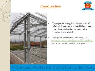 Construction
• The superior strength to weight ratio of
fabricated steel let you mould them into
any shape and makes them the ideal
construction material.
• Being non-combustible in nature, all
steel structures for industry in Eastern India
are non-corrosive and fire resistant.
 