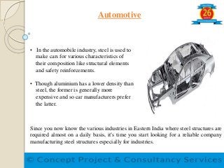 Automotive
• In the automobile industry, steel is used to
make cars for various characteristics of
their composition like structural elements
and safety reinforcements.
• Though aluminium has a lower density than
steel, the former is generally more
expensive and so car manufacturers prefer
the latter.
Since you now know the various industries in Eastern India where steel structures are
required almost on a daily basis, it’s time you start looking for a reliable company
manufacturing steel structures especially for industries.
 