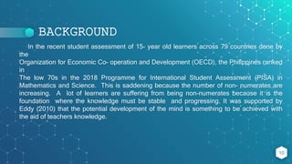 BACKGROUND
In the recent student assessment of 15- year old learners across 79 countries done by
the
Organization for Economic Co- operation and Development (OECD), the Philippines ranked
in
The low 70s in the 2018 Programme for International Student Assessment (PISA) in
Mathematics and Science. This is saddening because the number of non- numerates are
increasing. A lot of learners are suffering from being non-numerates because it is the
foundation where the knowledge must be stable and progressing. It was supported by
Eddy (2010) that the potential development of the mind is something to be achieved with
the aid of teachers knowledge.
10
 