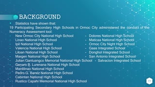 BACKGROUND
 Statistics have shown that:
19 Participating Secondary High Schools in Ormoc City administered the conduct of the
Numeracy Assessment tool:
- New Ormoc City National High School - Dolores National High School
- Linao National High School - Maticaa National High School
- Ipil National High School - Ormoc City Night High School
- Valencia National High School - Gaas Integrated School
- Liloan National High School - Donghol Integrated School
- Margen National High School - San Antonio Integrated School
- Julian Gantuangco Memorial National High School - Salvacion Integrated School
- Genaro B. Lurenana National High School
- Manlilinao National High School
- Pedro G. Banez National High School
- Cabintan National High School
- Rustico Capahi Memorial National High School 11
 